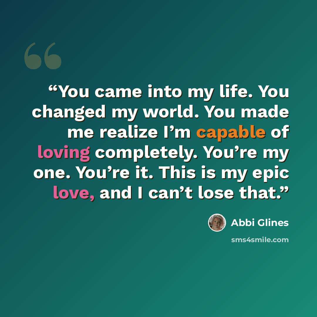 “You came into my life. You changed my world. You made me realize I’m capable of loving completely. You’re my one. You’re it. This is my epic love, and I can’t lose that.” quote by Abbi Glines