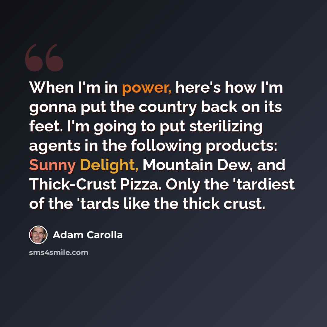 “When I'm in power, here's how I'm gonna put the country back on its feet. I'm going to put sterilizing agents in the following products: Sunny Delight, Mountain Dew, and Thick-Crust Pizza. Only the 'tardiest of the 'tards like the thick crust.” quote by Adam Carolla
