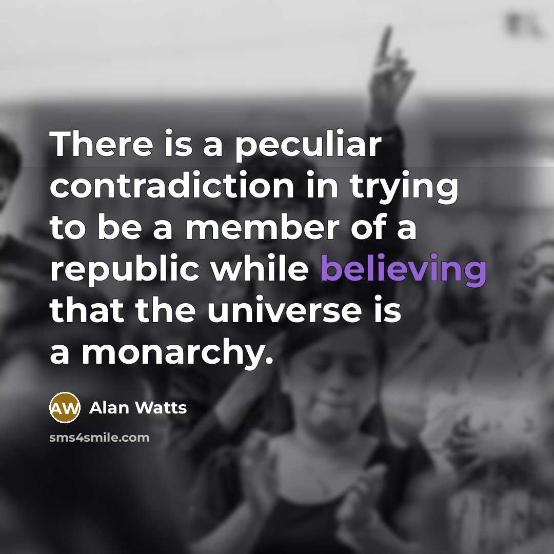 “There is a peculiar contradiction in trying to be a member of a republic while believing that the universe is a monarchy.” quote by Alan Watts