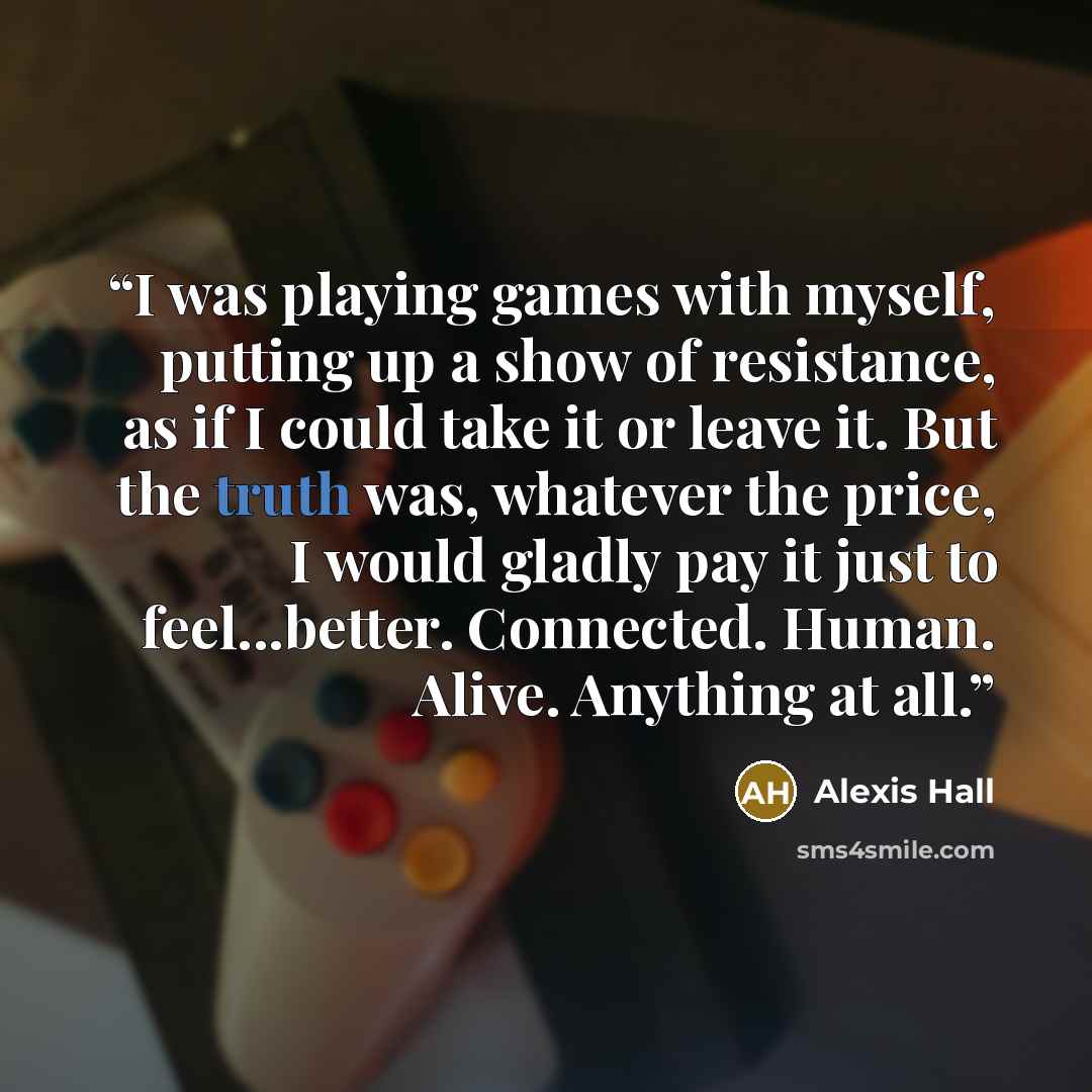 “I was playing games with myself, putting up a show of resistance, as if I could take it or leave it. But the truth was, whatever the price, I would gladly pay it just to feel...better. Connected. Human. Alive. Anything at all.” quote by Alexis Hall