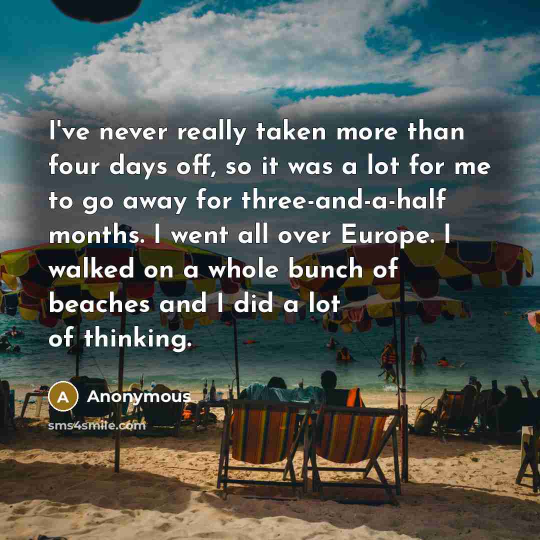 “I've never really taken more than four days off, so it was a lot for me to go away for three-and-a-half months. I went all over Europe. I walked on a whole bunch of beaches and I did a lot of thinking.” quote by Anonymous