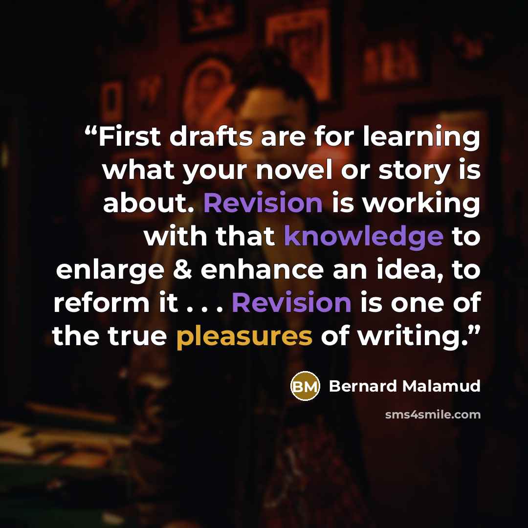 “First drafts are for learning what your novel or story is about. Revision is working with that knowledge to enlarge & enhance an idea, to reform it . . . Revision is one of the true pleasures of writing.” quote by Bernard Malamud