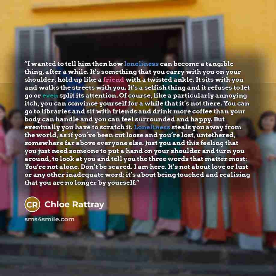 “I wanted to tell him then how loneliness can become a tangible thing, after a while. It’s something that you carry with you on your shoulder, hold up like a friend with a twisted ankle. It sits with you and walks the streets with you. It’s a selfish thing and it refuses to let go or even split its…” quote by Chloe Rattray