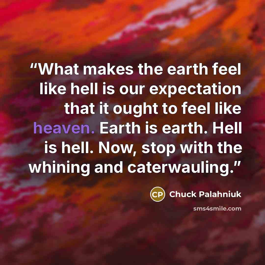 “What makes the earth feel like hell is our expectation that it ought to feel like heaven. Earth is earth. Hell is hell. Now, stop with the whining and caterwauling.” quote by Chuck Palahniuk