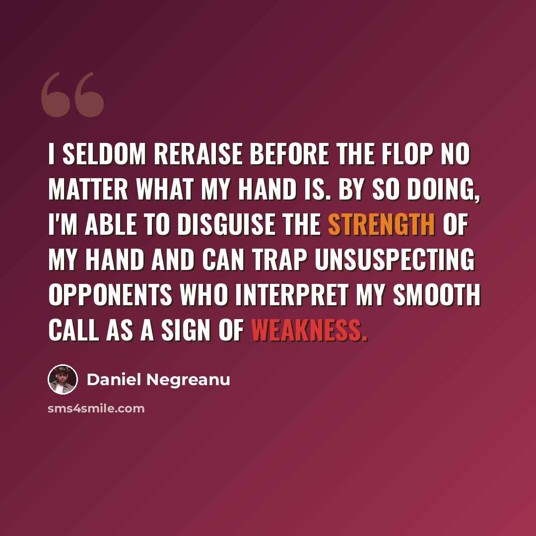 “I seldom reraise before the flop no matter what my hand is. By so doing, I'm able to disguise the strength of my hand and can trap unsuspecting opponents who interpret my smooth call as a sign of weakness.” quote by Daniel Negreanu