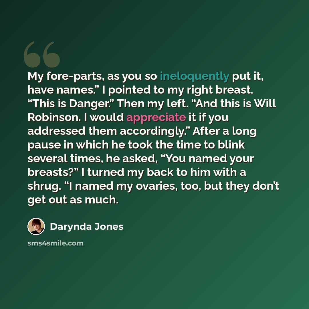 “My fore-parts, as you so ineloquently put it, have names.” I pointed to my right breast. “This is Danger.” Then my left. “And this is Will Robinson. I would appreciate it if you addressed them accordingly.” After a long pause in which he took the time to blink several times, he asked, “You named…” quote by Darynda Jones