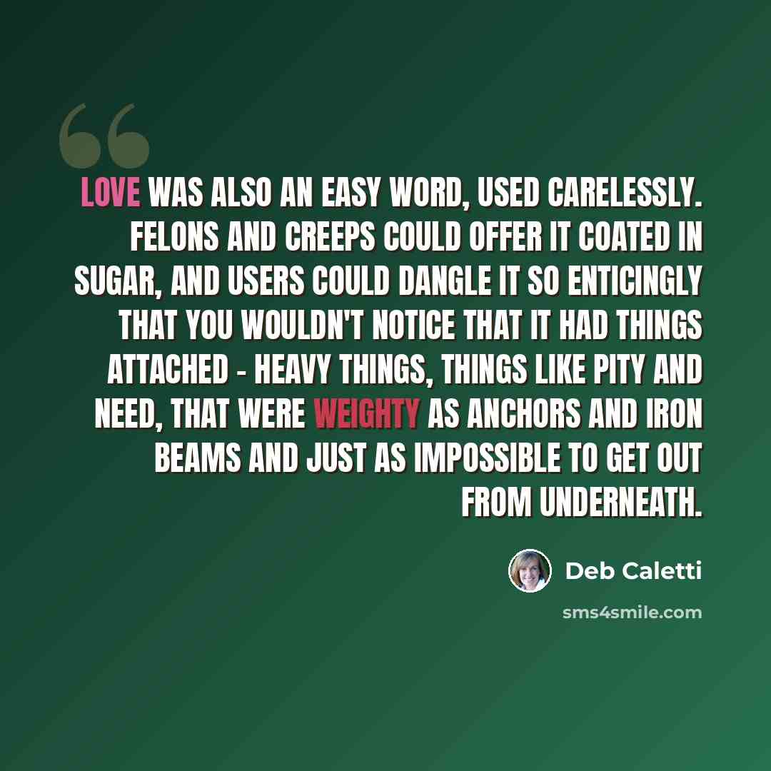 “Love was also an easy word, used carelessly. Felons and creeps could offer it coated in sugar, and users could dangle it so enticingly that you wouldn't notice that it had things attached - heavy things, things like pity and need, that were weighty as anchors and iron beams and just as impossible…” quote by Deb Caletti
