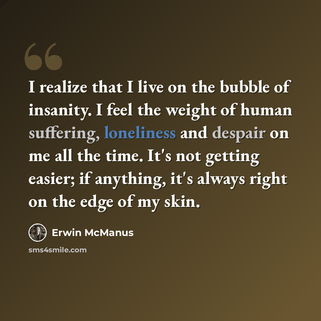 “I realize that I live on the bubble of insanity. I feel the weight of human suffering, loneliness and despair on me all the time. It's not getting easier; if anything, it's always right on the edge of my skin.” quote by Erwin McManus
