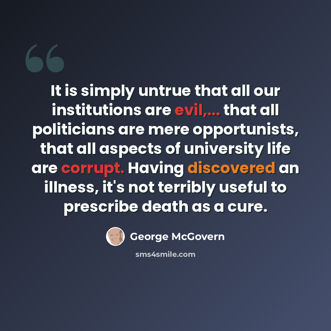 “It is simply untrue that all our institutions are evil,... that all politicians are mere opportunists, that all aspects of university life are corrupt. Having discovered an illness, it's not terribly useful to prescribe death as a cure.” quote by George McGovern