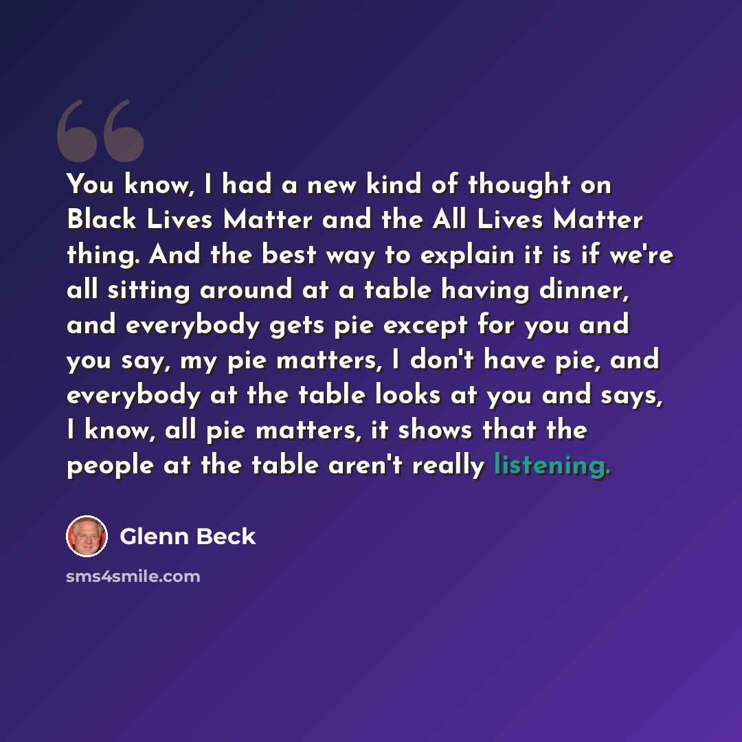 “You know, I had a new kind of thought on Black Lives Matter and the All Lives Matter thing. And the best way to explain it is if we're all sitting around at a table having dinner, and everybody gets pie except for you and you say, my pie matters, I don't have pie, and everybody at the table looks…” quote by Glenn Beck