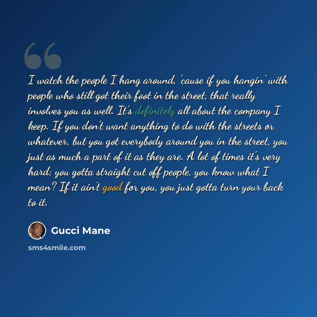 “I watch the people I hang around, 'cause if you hangin' with people who still got their foot in the street, that really involves you as well. It's definitely all about the company I keep. If you don't want anything to do with the streets or whatever, but you got everybody around you in the street…” quote by Gucci Mane