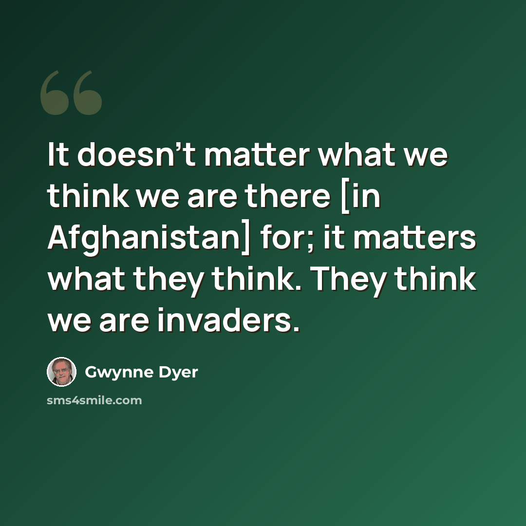 “It doesn't matter what we think we are there [in Afghanistan] for; it matters what they think. They think we are invaders.” quote by Gwynne Dyer