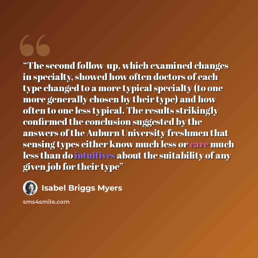 “The second follow-up, which examined changes in specialty, showed how often doctors of each type changed to a more typical specialty (to one more generally chosen by their type) and how often to one less typical. The results strikingly confirmed the conclusion suggested by the answers of the…” quote by Isabel Briggs Myers