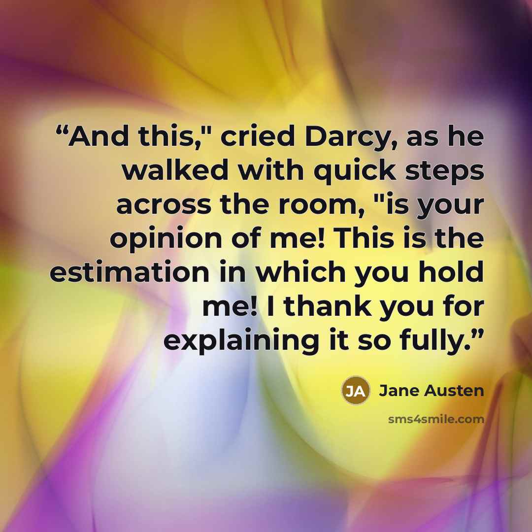 “And this," cried Darcy, as he walked with quick steps across the room, "is your opinion of me! This is the estimation in which you hold me! I thank you for explaining it so fully.” quote by Jane Austen