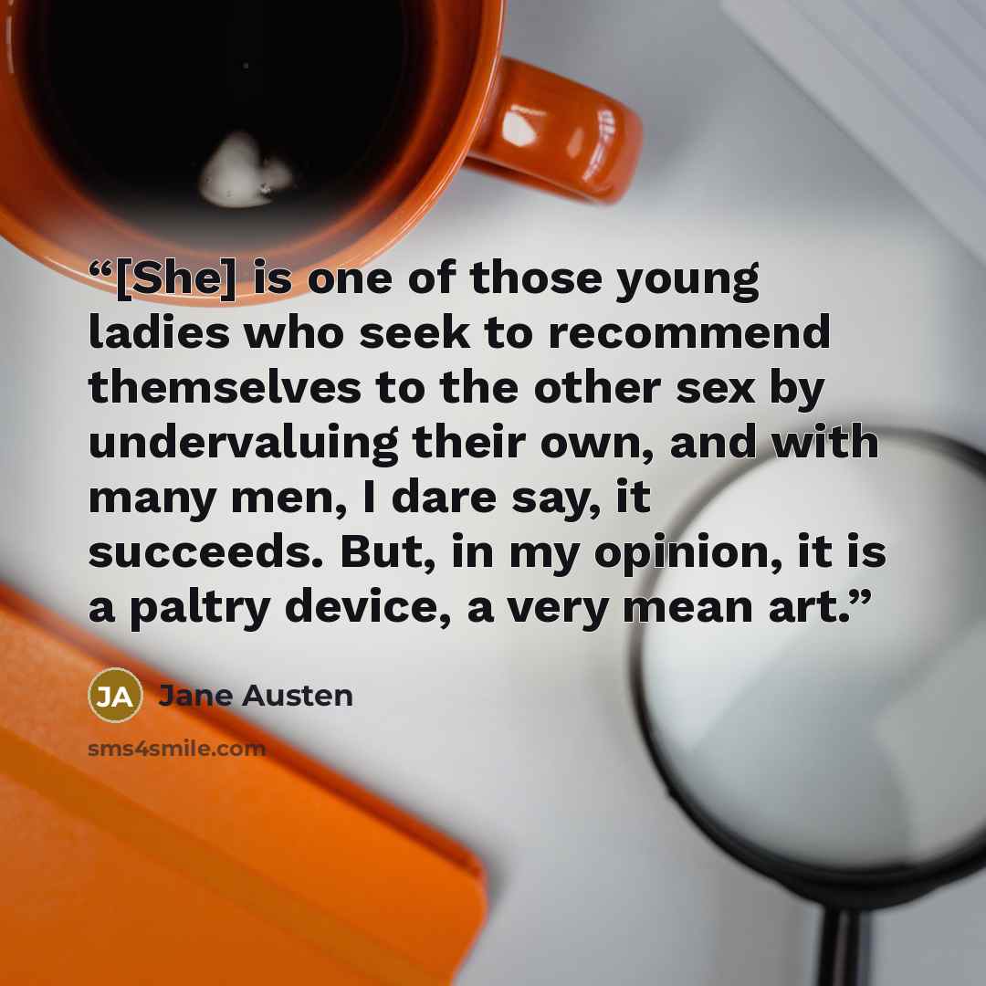 “[She] is one of those young ladies who seek to recommend themselves to the other sex by undervaluing their own, and with many men, I dare say, it succeeds. But, in my opinion, it is a paltry device, a very mean art.” quote by Jane Austen