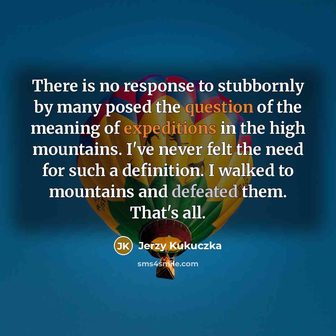 “There is no response to stubbornly by many posed the question of the meaning of expeditions in the high mountains. I've never felt the need for such a definition. I walked to mountains and defeated them. That's all.” quote by Jerzy Kukuczka
