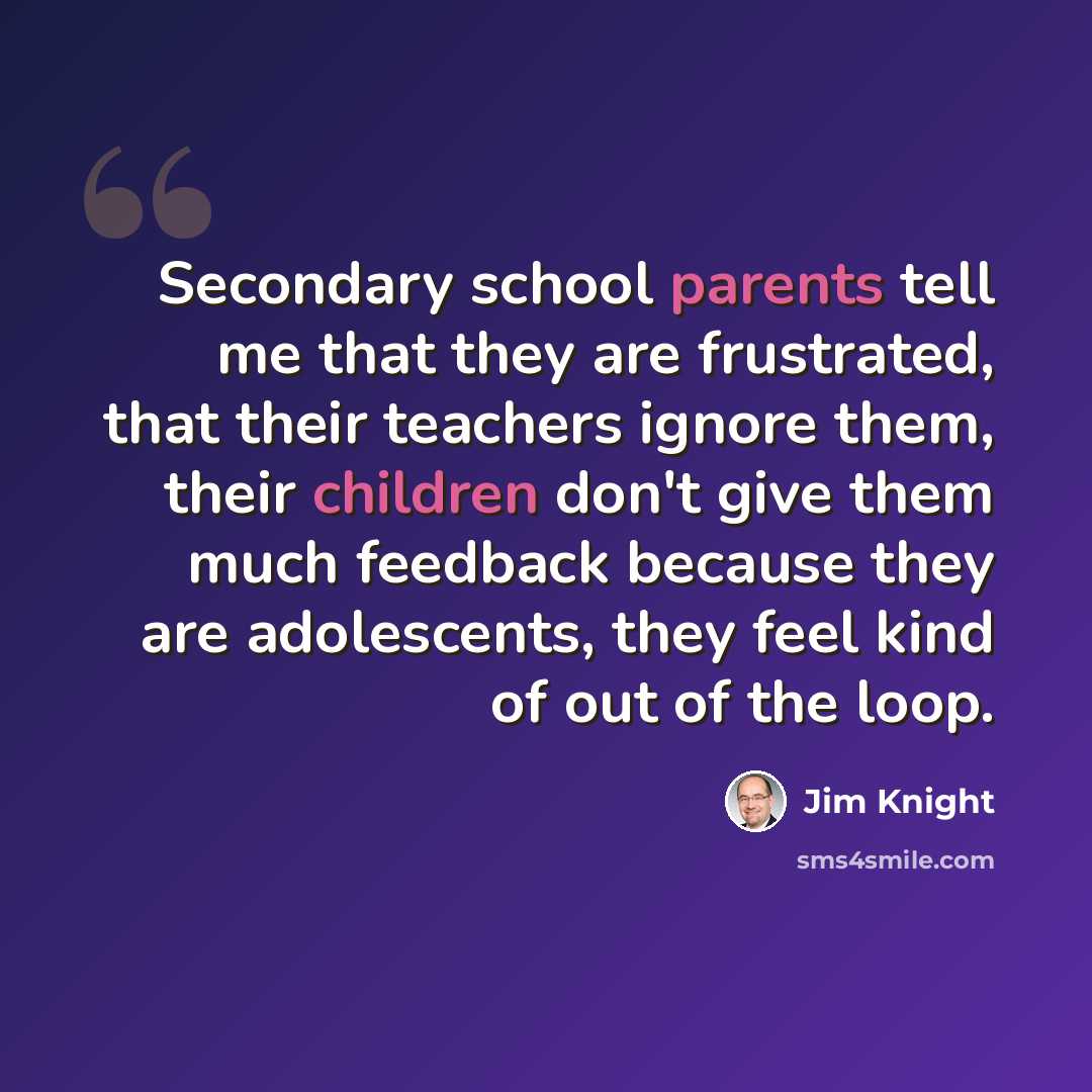 “Secondary school parents tell me that they are frustrated, that their teachers ignore them, their children don't give them much feedback because they are adolescents, they feel kind of out of the loop.” quote by Jim Knight