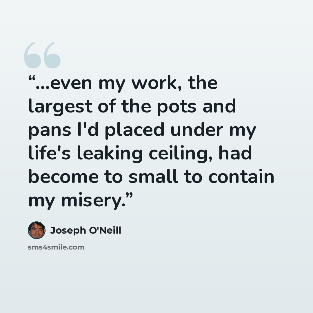 “...even my work, the largest of the pots and pans I'd placed under my life's leaking ceiling, had become to small to contain my misery.” quote by Joseph O'Neill