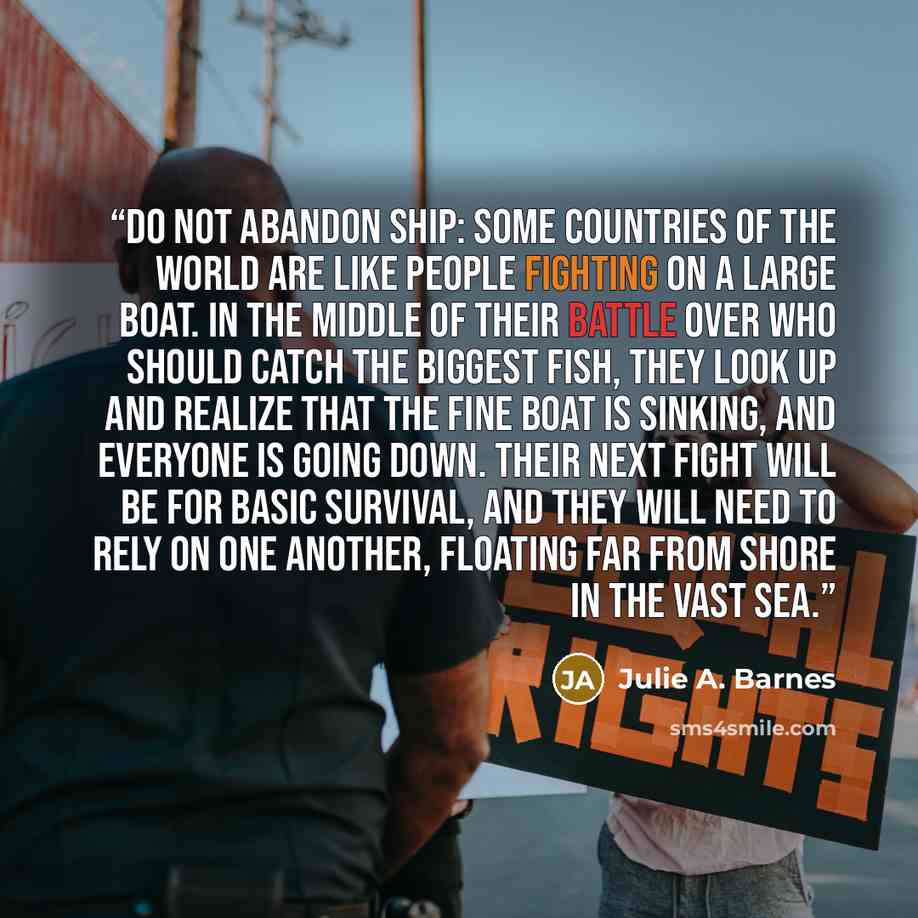 “Do not abandon ship: Some countries of the world are like people fighting on a large boat. In the middle of their battle over who should catch the biggest fish, they look up and realize that the fine boat is sinking, and everyone is going down. Their next fight will be for basic survival, and they…” quote by Julie A. Barnes