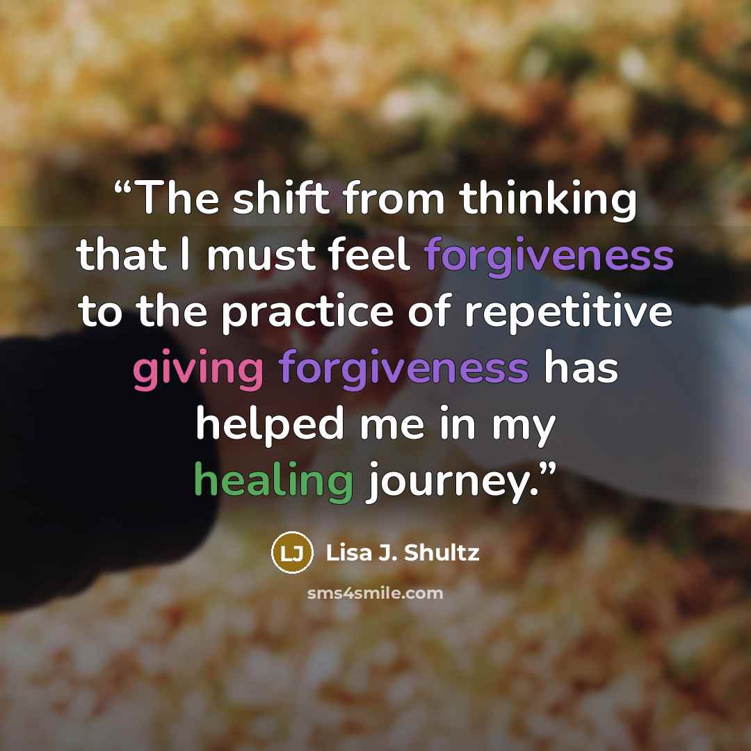 “The shift from thinking that I must feel forgiveness to the practice of repetitive giving forgiveness has helped me in my healing journey.” quote by Lisa J. Shultz