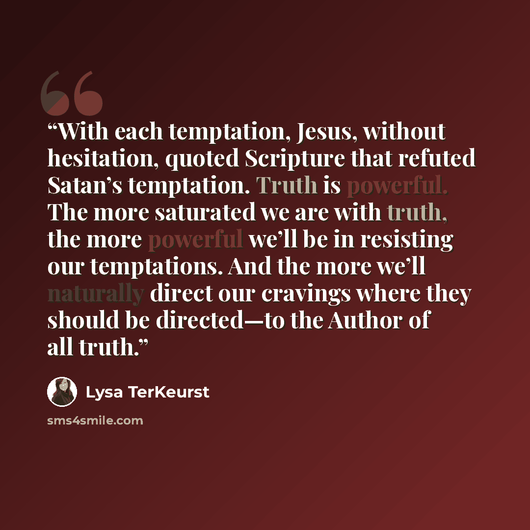 “With each temptation, Jesus, without hesitation, quoted Scripture that refuted Satan’s temptation. Truth is powerful. The more saturated we are with truth, the more powerful we’ll be in resisting our temptations. And the more we’ll naturally direct our cravings where they should be directed—to the…” quote by Lysa TerKeurst