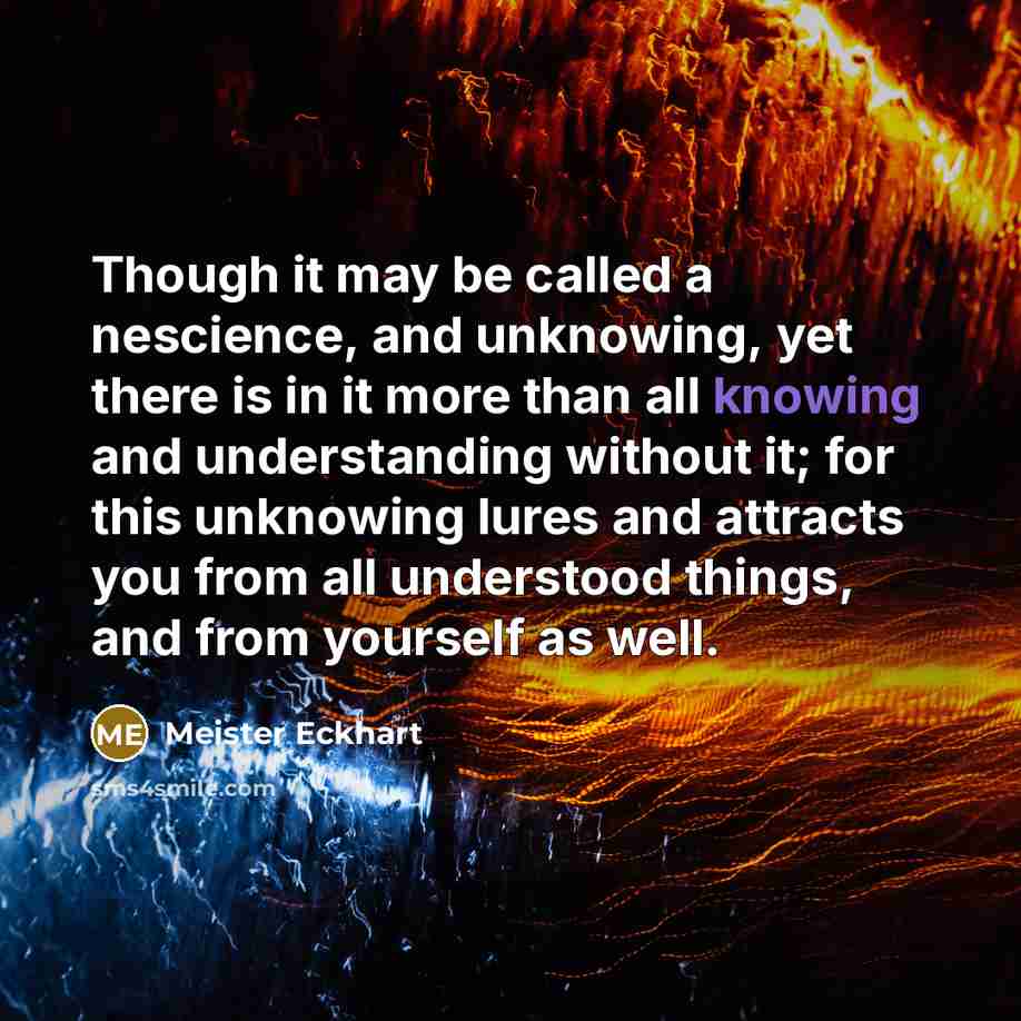 “Though it may be called a nescience, and unknowing, yet there is in it more than all knowing and understanding without it; for this unknowing lures and attracts you from all understood things, and from yourself as well.” quote by Meister Eckhart