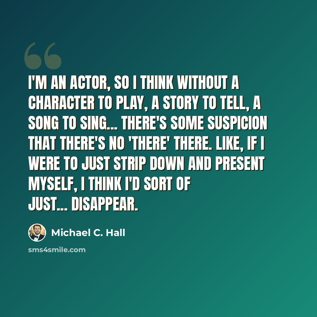 “I'm an actor, so I think without a character to play, a story to tell, a song to sing... there's some suspicion that there's no 'there' there. Like, if I were to just strip down and present myself, I think I'd sort of just... disappear.” quote by Michael C. Hall