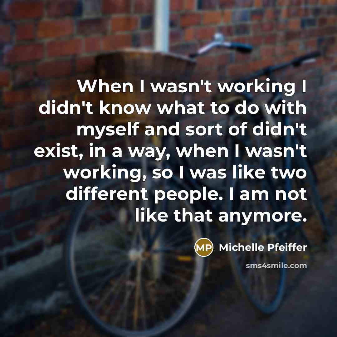 “When I wasn't working I didn't know what to do with myself and sort of didn't exist, in a way, when I wasn't working, so I was like two different people. I am not like that anymore.” quote by Michelle Pfeiffer