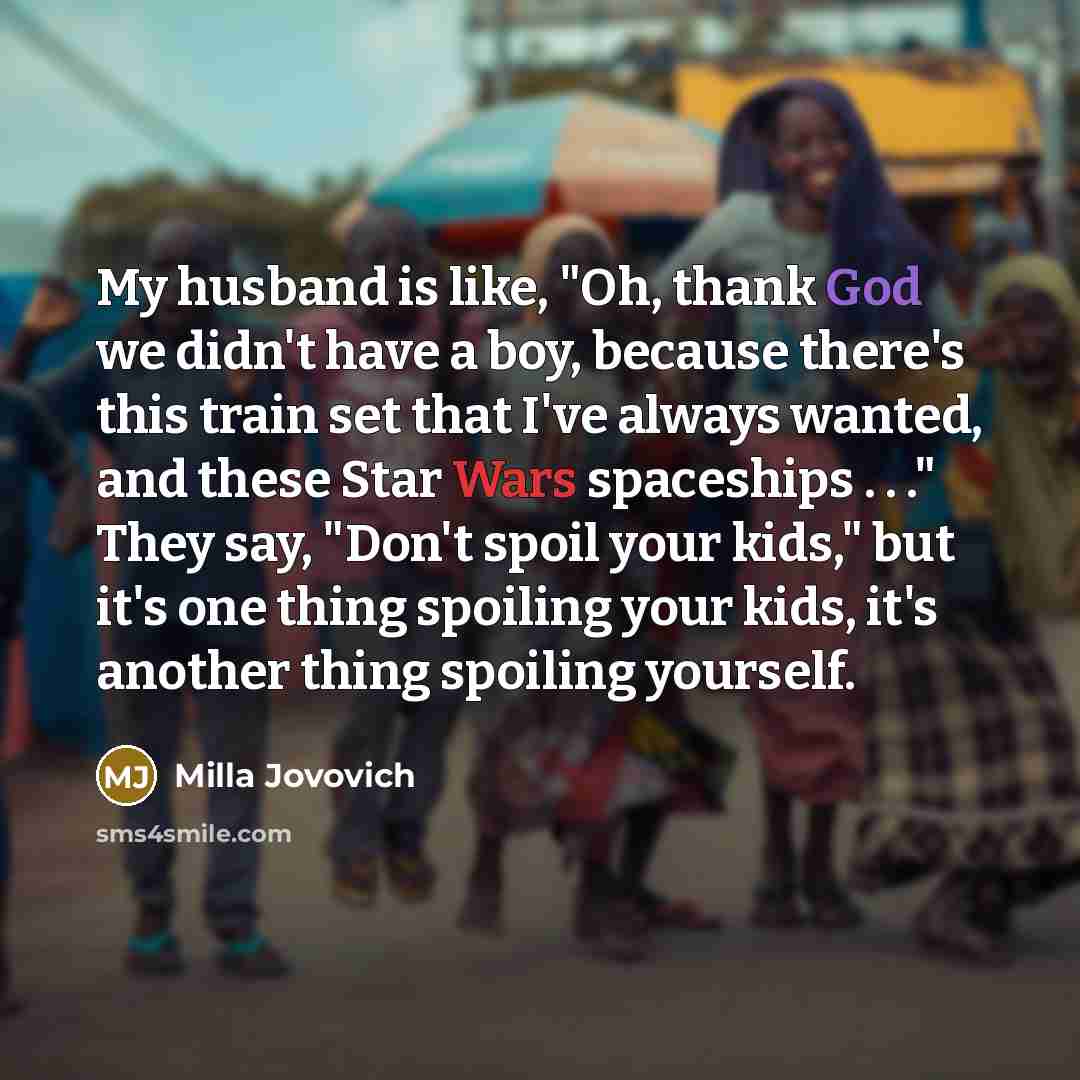 “My husband is like, "Oh, thank God we didn't have a boy, because there's this train set that I've always wanted, and these Star Wars spaceships . . ." They say, "Don't spoil your kids," but it's one thing spoiling your kids, it's another thing spoiling yourself.” quote by Milla Jovovich