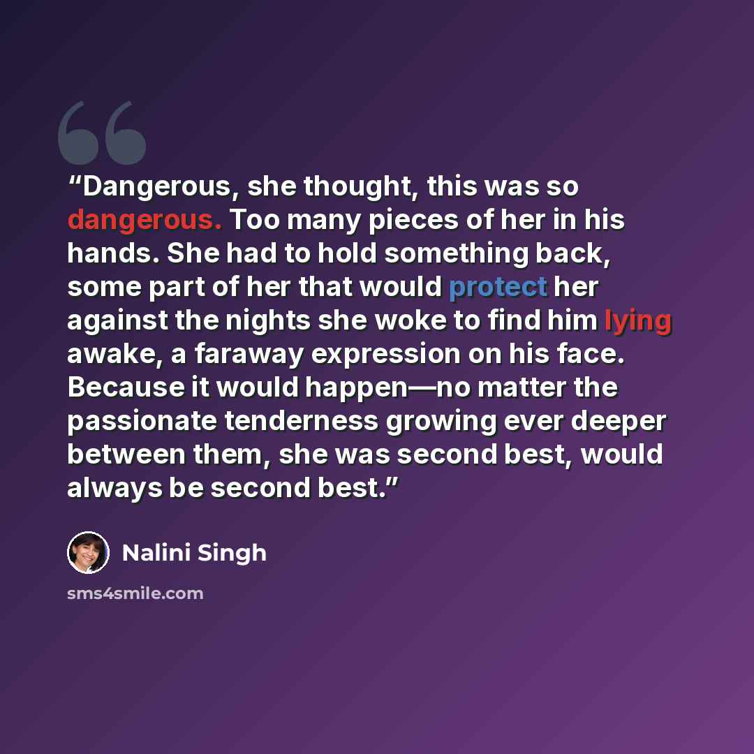 “Dangerous, she thought, this was so dangerous. Too many pieces of her in his hands. She had to hold something back, some part of her that would protect her against the nights she woke to find him lying awake, a faraway expression on his face. Because it would happen—no matter the passionate…” quote by Nalini Singh