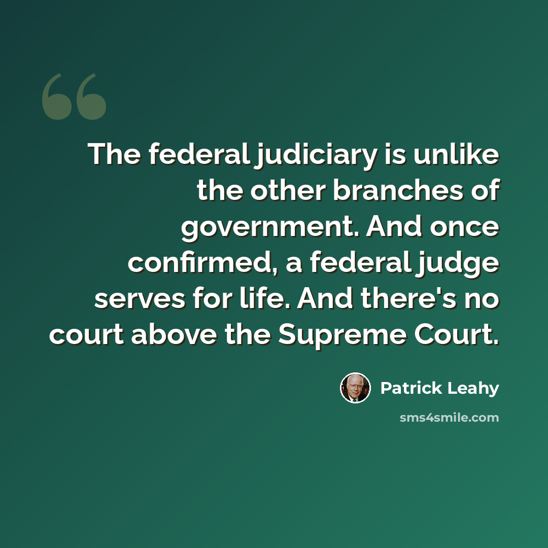 “The federal judiciary is unlike the other branches of government. And once confirmed, a federal judge serves for life. And there's no court above the Supreme Court.” quote by Patrick Leahy