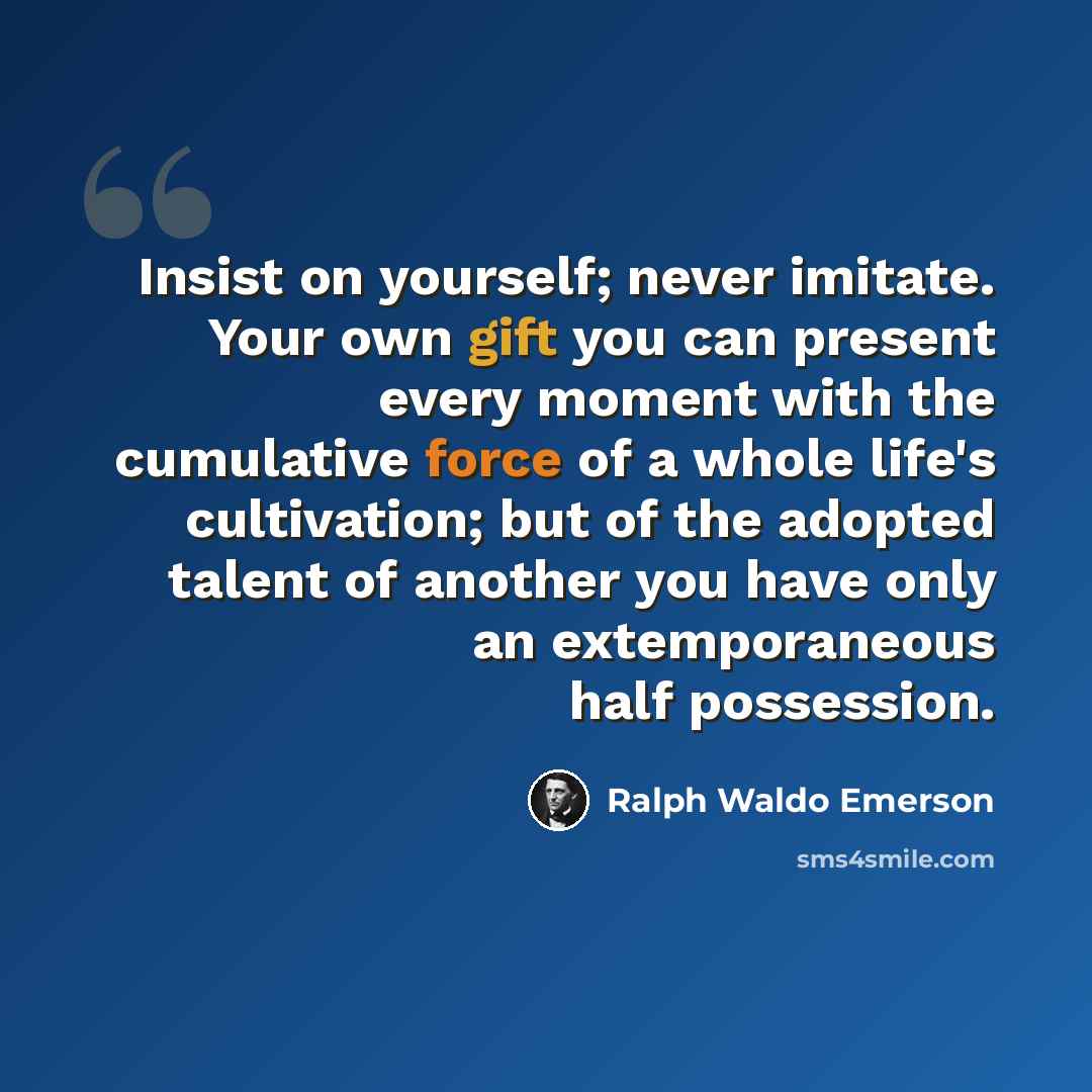 “Insist on yourself; never imitate. Your own gift you can present every moment with the cumulative force of a whole life's cultivation; but of the adopted talent of another you have only an extemporaneous half possession.” quote by Ralph Waldo Emerson