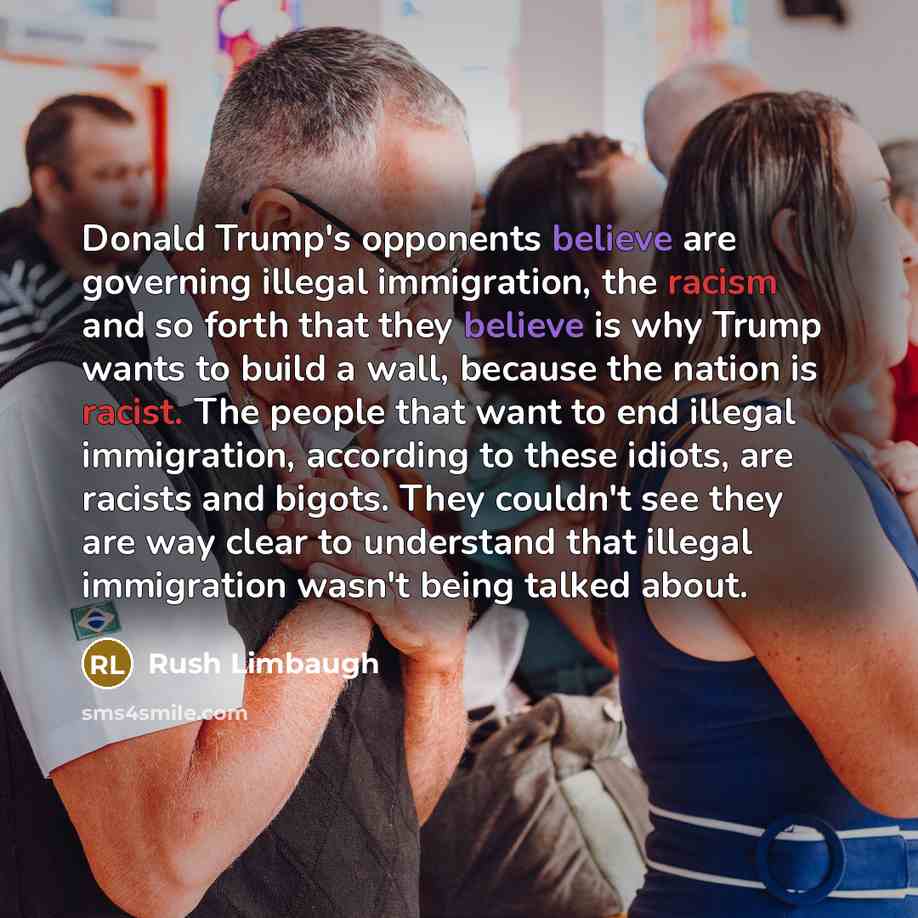 “Donald Trump's opponents believe are governing illegal immigration, the racism and so forth that they believe is why Trump wants to build a wall, because the nation is racist. The people that want to end illegal immigration, according to these idiots, are racists and bigots. They couldn't see they…” quote by Rush Limbaugh