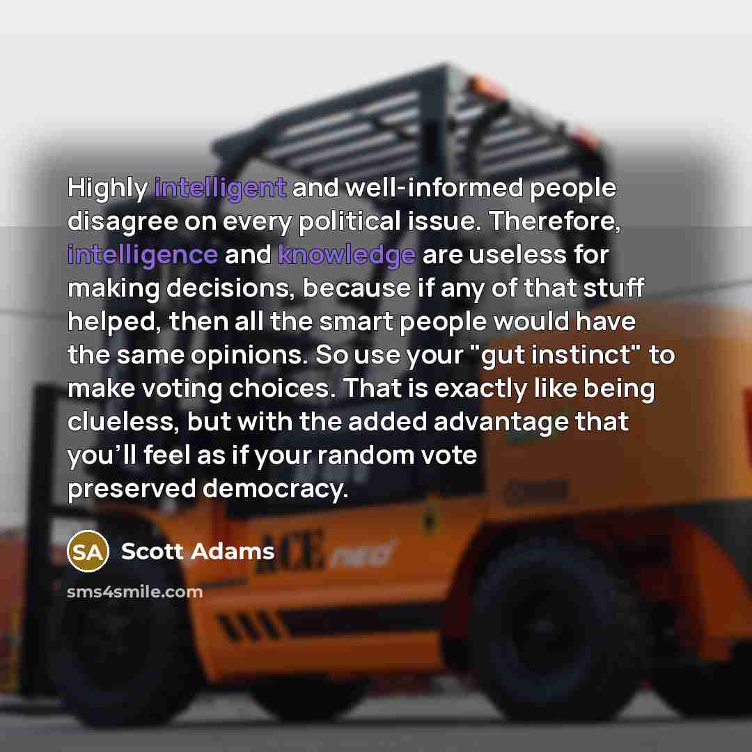 “Highly intelligent and well-informed people disagree on every political issue. Therefore, intelligence and knowledge are useless for making decisions, because if any of that stuff helped, then all the smart people would have the same opinions. So use your "gut instinct" to make voting choices…” quote by Scott Adams
