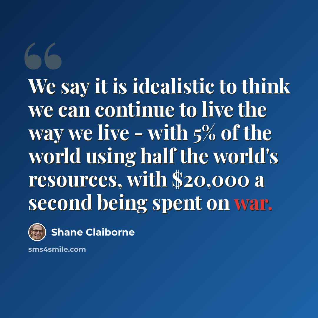 “We say it is idealistic to think we can continue to live the way we live - with 5% of the world using half the world's resources, with $20,000 a second being spent on war.” quote by Shane Claiborne