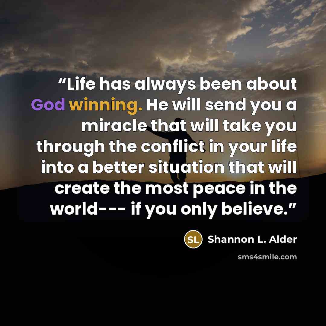 “Life has always been about God winning. He will send you a miracle that will take you through the conflict in your life into a better situation that will create the most peace in the world--- if you only believe.” quote by Shannon L. Alder
