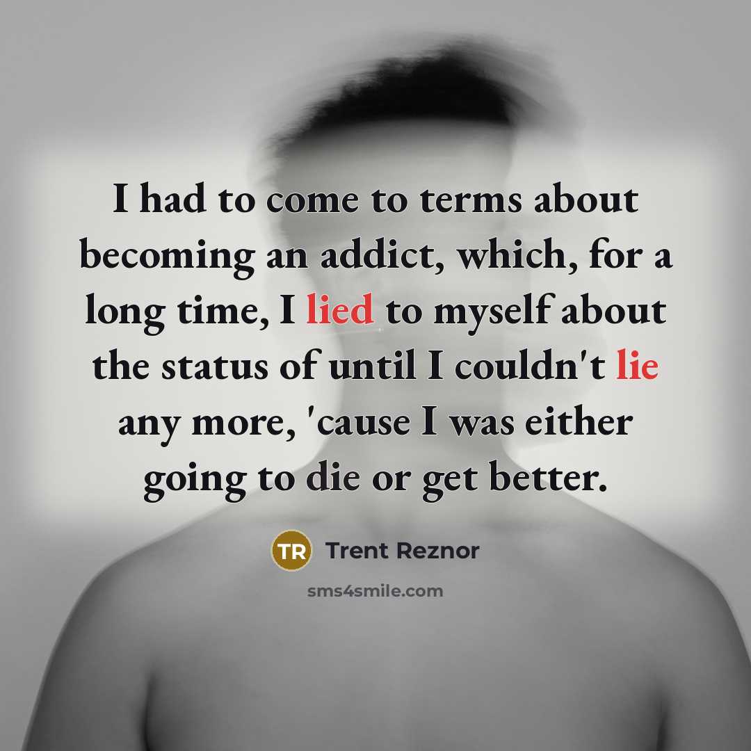 “I had to come to terms about becoming an addict, which, for a long time, I lied to myself about the status of until I couldn't lie any more, 'cause I was either going to die or get better.” quote by Trent Reznor