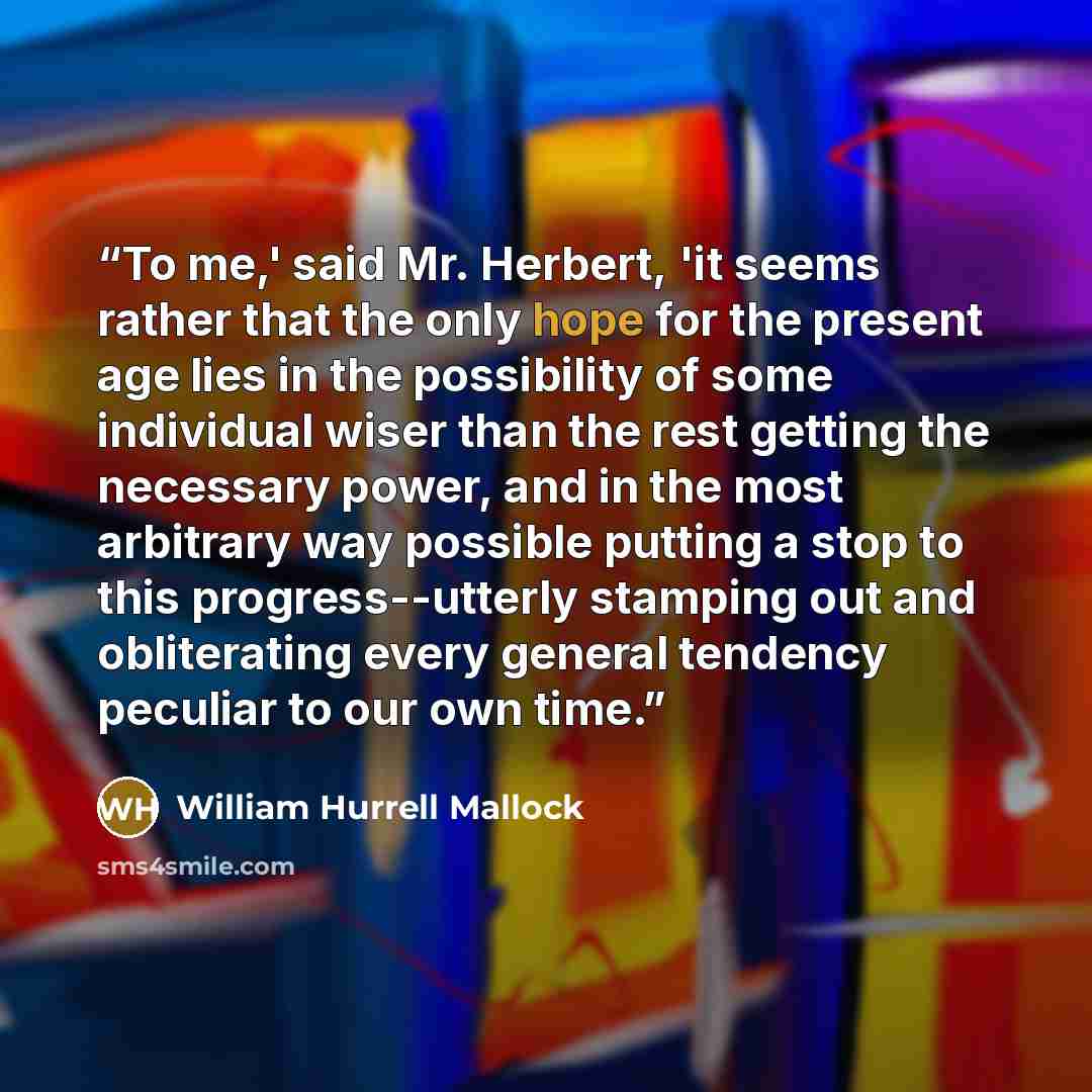 “To me,' said Mr. Herbert, 'it seems rather that the only hope for the present age lies in the possibility of some individual wiser than the rest getting the necessary power, and in the most arbitrary way possible putting a stop to this progress--utterly stamping out and obliterating every general…” quote by William Hurrell Mallock