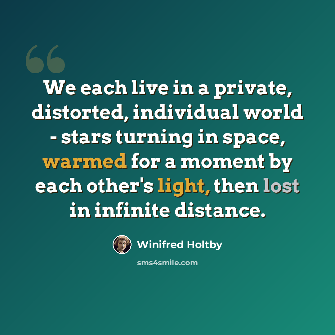 “We each live in a private, distorted, individual world - stars turning in space, warmed for a moment by each other's light, then lost in infinite distance.” quote by Winifred Holtby