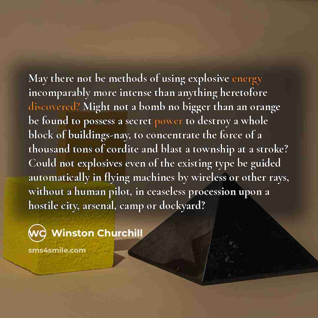 “May there not be methods of using explosive energy incomparably more intense than anything heretofore discovered? Might not a bomb no bigger than an orange be found to possess a secret power to destroy a whole block of buildings-nay, to concentrate the force of a thousand tons of cordite and blast…” quote by Winston Churchill