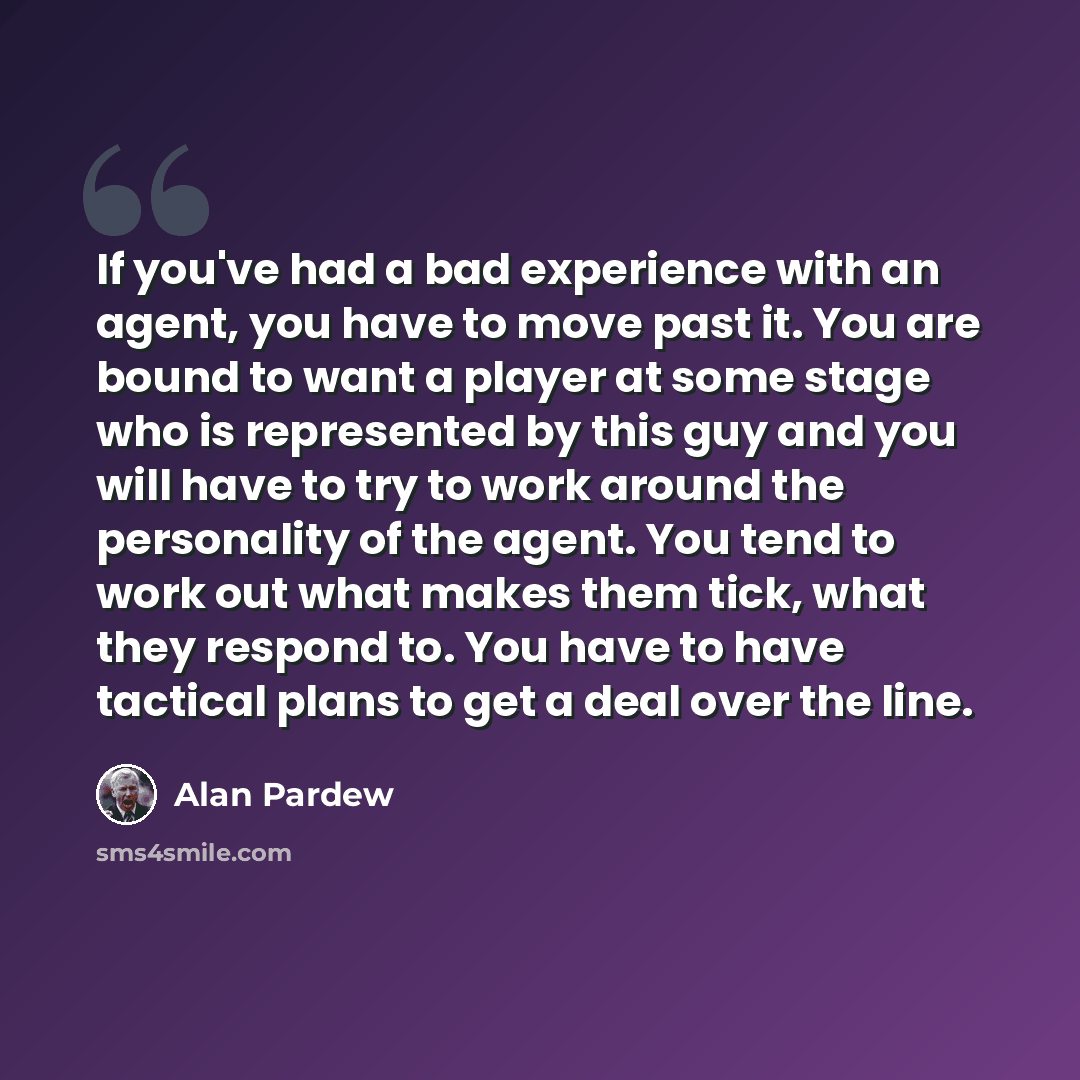 “If you've had a bad experience with an agent, you have to move past it. You are bound to want a player at some stage who is represented by this guy and you will have to try to work around the personality of the agent. You tend to work out what makes them tick, what they respond to. You have to…” quote by Alan Pardew