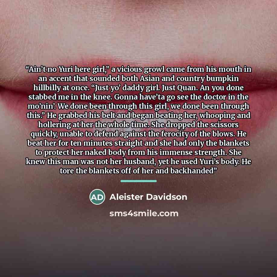 “Ain’t no Yuri here girl,” a vicious growl came from his mouth in an accent that sounded both Asian and country bumpkin hillbilly at once. “Just yo’ daddy girl. Just Quan. An you done stabbed me in the knee. Gonna have’ta go see the doctor in the mo’nin’. We done been through this girl, we done…” quote by Aleister Davidson