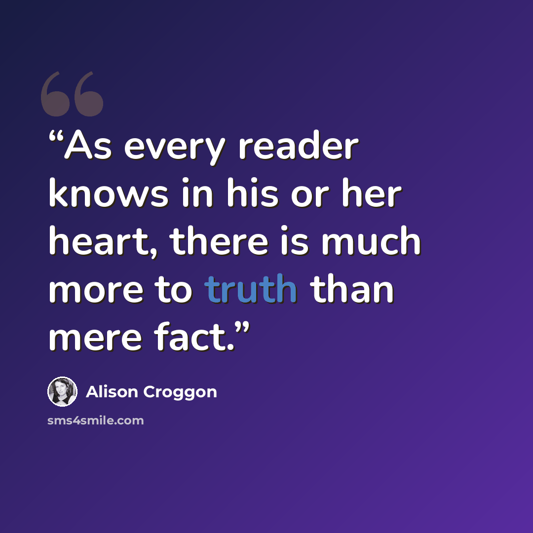 “As every reader knows in his or her heart, there is much more to truth than mere fact.” quote by Alison Croggon