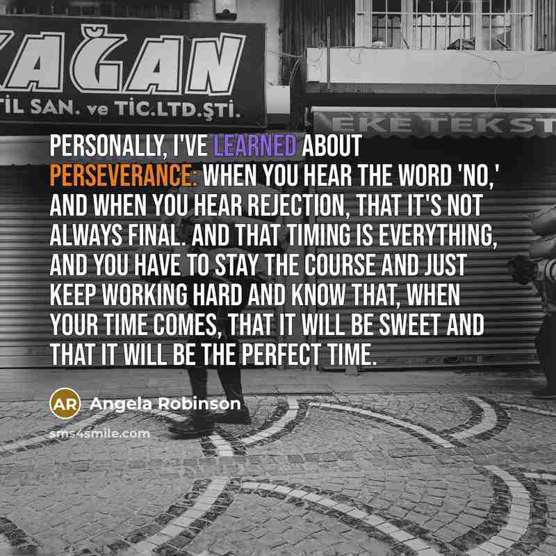 “Personally, I've learned about perseverance: when you hear the word 'No,' and when you hear rejection, that it's not always final. And that timing is everything, and you have to stay the course and just keep working hard and know that, when your time comes, that it will be sweet and that it will…” quote by Angela Robinson