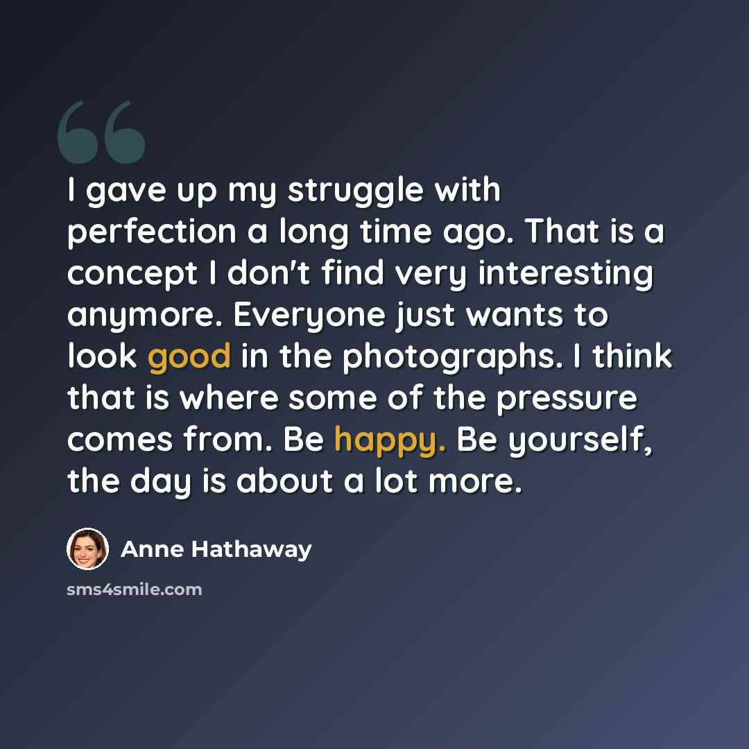 “I gave up my struggle with perfection a long time ago. That is a concept I don't find very interesting anymore. Everyone just wants to look good in the photographs. I think that is where some of the pressure comes from. Be happy. Be yourself, the day is about a lot more.” quote by Anne Hathaway