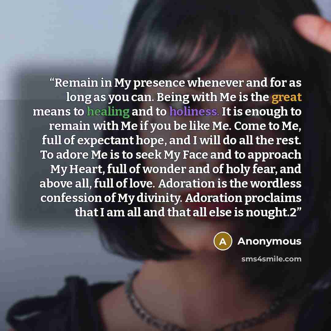 “Remain in My presence whenever and for as long as you can. Being with Me is the great means to healing and to holiness. It is enough to remain with Me if you be like Me. Come to Me, full of expectant hope, and I will do all the rest. To adore Me is to seek My Face and to approach My Heart, full of…” quote by Anonymous