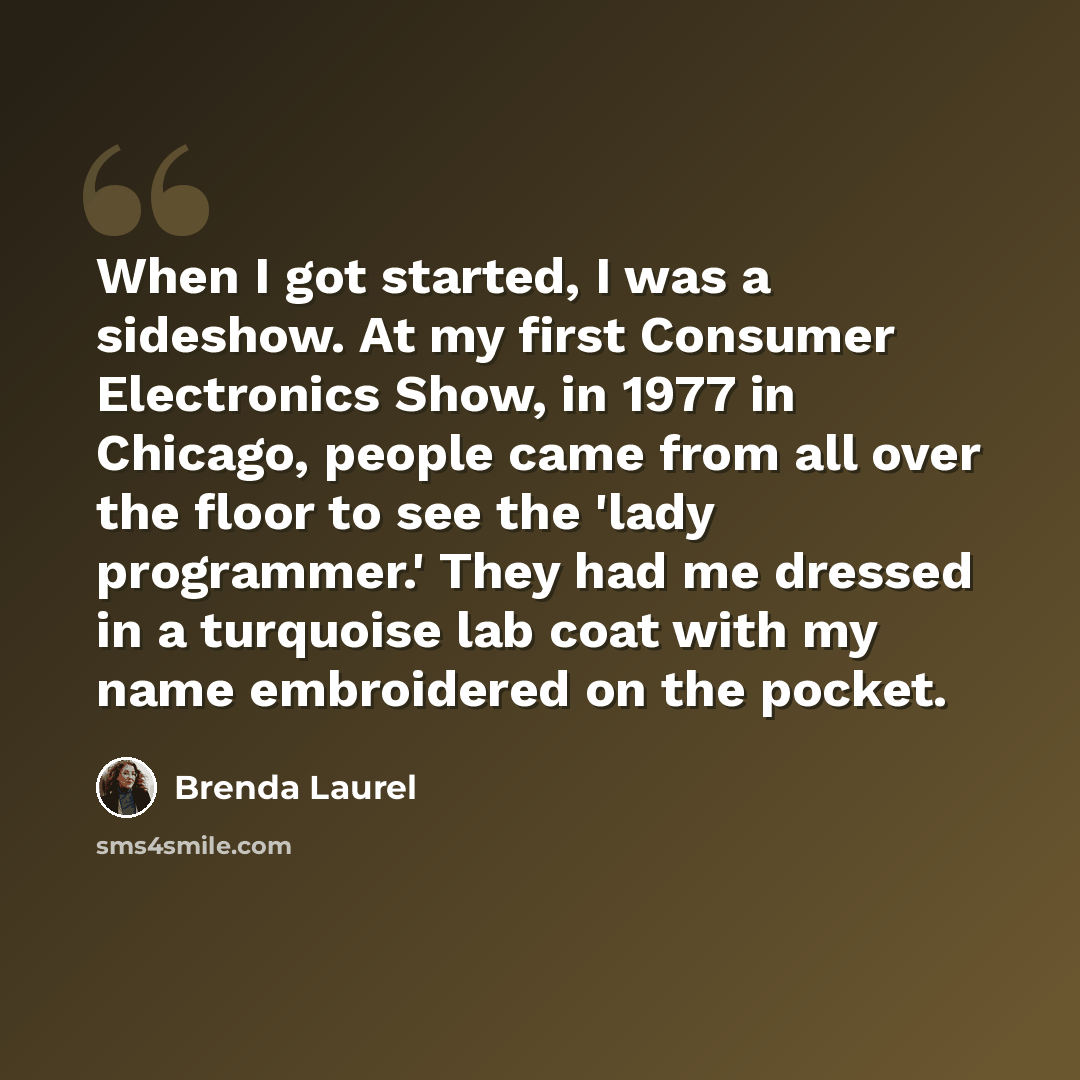 “When I got started, I was a sideshow. At my first Consumer Electronics Show, in 1977 in Chicago, people came from all over the floor to see the 'lady programmer.' They had me dressed in a turquoise lab coat with my name embroidered on the pocket.” quote by Brenda Laurel