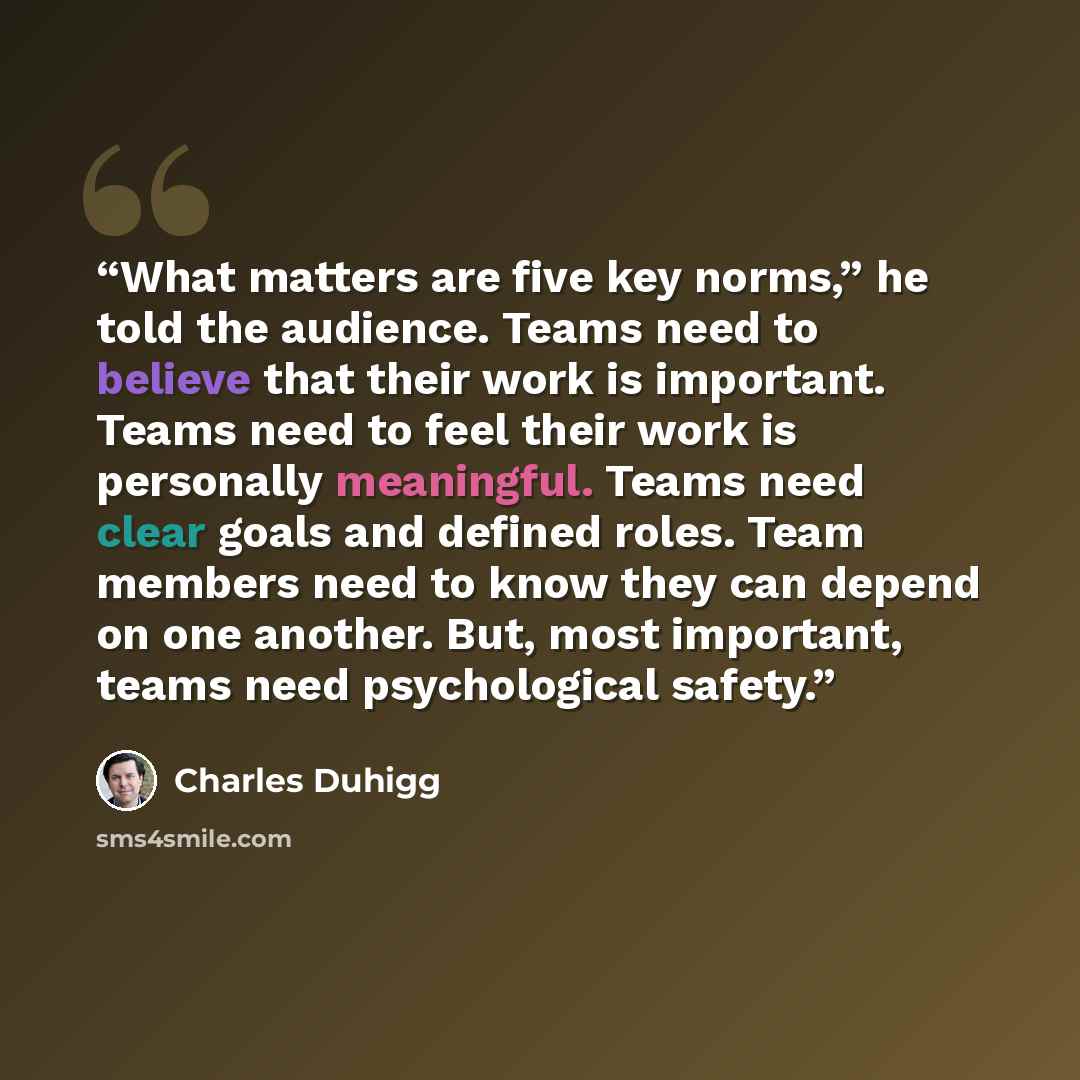 “What matters are five key norms,” he told the audience. Teams need to believe that their work is important. Teams need to feel their work is personally meaningful. Teams need clear goals and defined roles. Team members need to know they can depend on one another. But, most important, teams need…” quote by Charles Duhigg