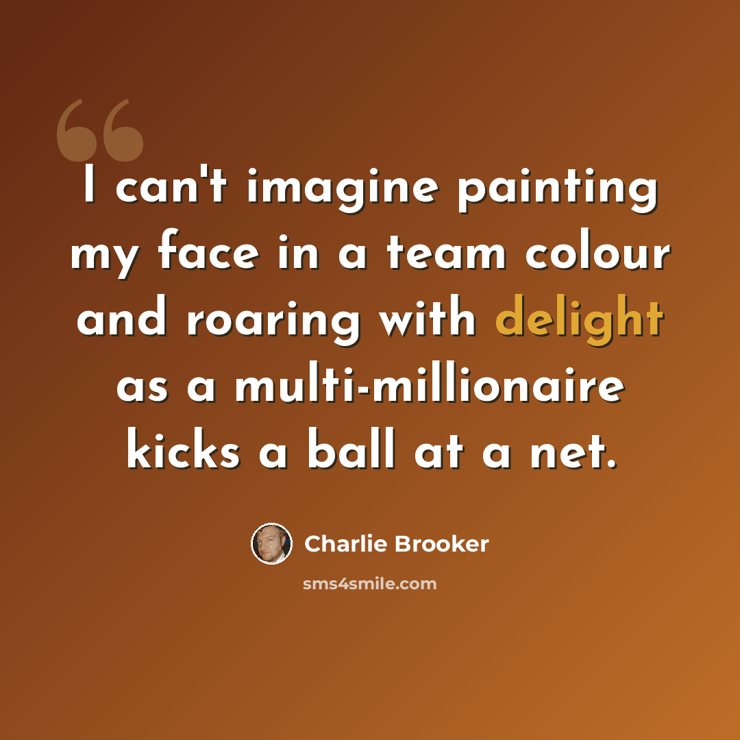 “I can't imagine painting my face in a team colour and roaring with delight as a multi-millionaire kicks a ball at a net.” quote by Charlie Brooker