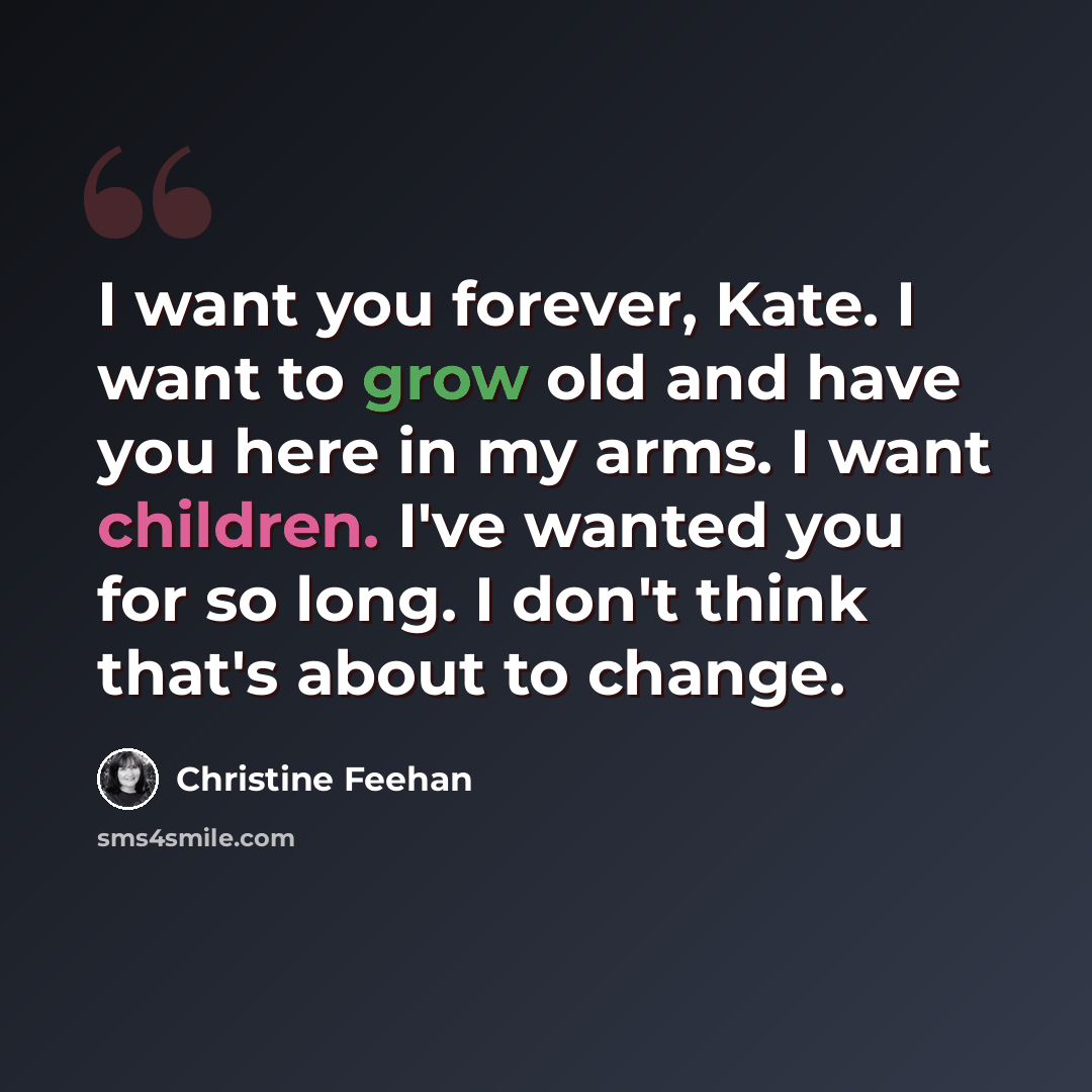 “I want you forever, Kate. I want to grow old and have you here in my arms. I want children. I've wanted you for so long. I don't think that's about to change.” quote by Christine Feehan